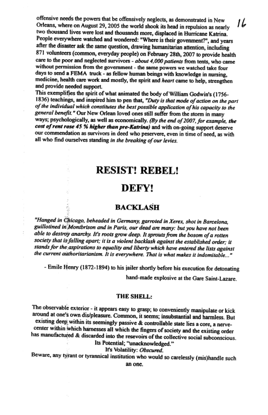 ffnsive osds the powers ta be ffnsvely eglecs, s demonsrtd nNew 1 ‘Orleans, where on August 29, 2005 the world shook ts head inrepulsion a nearly 0 thousand lives were los and thousands more, displaced in Hurricane Katrina, Peaple everywhere watched and wondered: "Wher s their govenment?", and years after the disaster ask the same question, drawing humanitaian attenton, ncluding 871 volunteers (common,everyday people) on February 28th, 2007 to provide health care 1o the poor and neglected survivors - about 4,000 patiens fom tents, who came. ‘without permission fom the govemment - the same powers we watched take four days 0 send a FEMA truck -as fellow human beings with knowledge in nursing, ‘medicine, health care work and mostly, the spirit and heart came to help, strnghen ‘and provide needed support.  “This exemplifies th spritof what animated the body of Willim Godwin’s (1756- 1836) teachings, and inspircd him 10 pen that, "Duty i that mode of action on the part ofthe individual which consittes the best possble application of his capacity o the ‘general beneft. Our New Orlean loved ones il suferfrom the storm in many ‘ways; psychologically, as wel as economically. (By the end of 2007, for example, the ot of rent rose 45 % higher than pre-Katrina) a0d with on-going supportdeserve. ‘our commendation as survivorsin deed who peservere, even in ime of need, as with all who find ourseives standing inthe breaking of our leves.  RESIST! REBEL! DEFY!  BACKLASH  "Hanged in Chicago, beheaded in Germany, gorroted in Xere, shot in Barcelona, guillotned in Montbrison and in Paris, our dead are many: but you have not been bl 1o destroy anarchy. Is oots grow deep. It sprouts from the bosom ofa otlen society that is faling apart; it i a violent backlash against the establshed order, it siands for the aspiration 0 equalityand Iiberty which have enlered th lss agains1 the current authoritarianism. t i everywhere. That is what mates it indomitable..  - Emile Henry (1872-1894) o his jailer shorty before his execution for detonating hand-made explosive at the Gare Sain-Lazare  THE SHELL:  ‘The obscrvable exirior -t appears casy 1o grap: 1o conveniently manipulaic o kick around at one’s own displeasure. Common, it seems, nsubstantial and harmless. But ‘xisting deep within s seemingly passive & conrollabl state lis a core,  nerve. enter within which hamesscs all which the fingers of society and the xisting onder s manufactured & discarded nto the resevoirs o the collecive socia subconscious. s Potental; “wnacknowledged." 1ts Volatilty: Obscured.  Beware, any tyrant o tyrannical intitution who would 5o carelssly (mis)handlc such anone. 